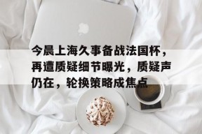 星空体育下载-包含今晨上海久事备战法国杯，再遭质疑细节曝光，质疑声仍在，轮换策略成焦点的词条